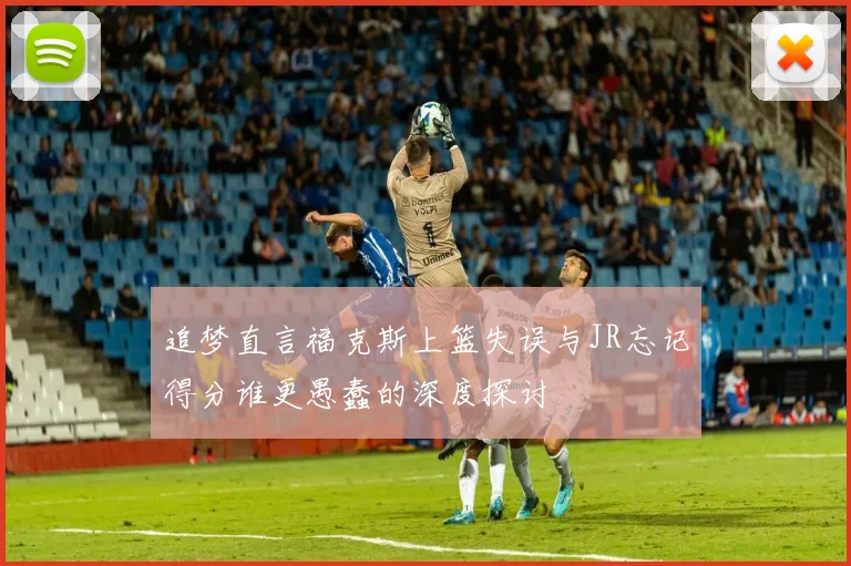 追梦直言福克斯上篮失误与JR忘记得分谁更愚蠢的深度探讨