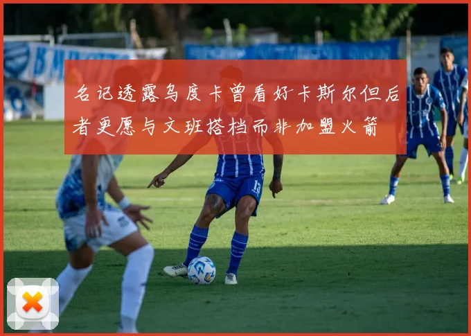 名记透露乌度卡曾看好卡斯尔但后者更愿与文班搭档而非加盟火箭