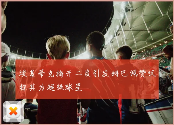 埃基蒂克梅开二度引发姆巴佩赞叹称其为超级球星