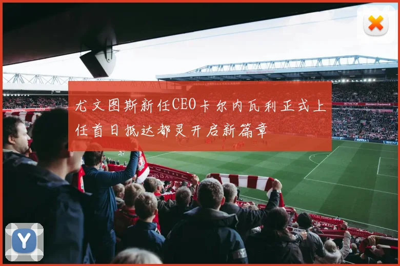 尤文图斯新任CEO卡尔内瓦利正式上任首日抵达都灵开启新篇章