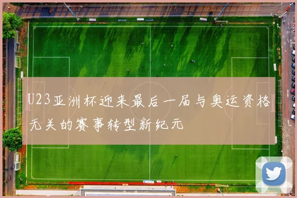 U23亚洲杯迎来最后一届与奥运资格无关的赛事转型新纪元