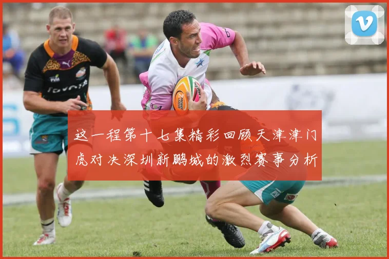 这一程第十七集精彩回顾天津津门虎对决深圳新鹏城的激烈赛事分析与亮点解读
