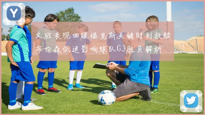 文班表现回暖福克斯关键时刻救赎布伦森低迷影响球队G3胜负解析