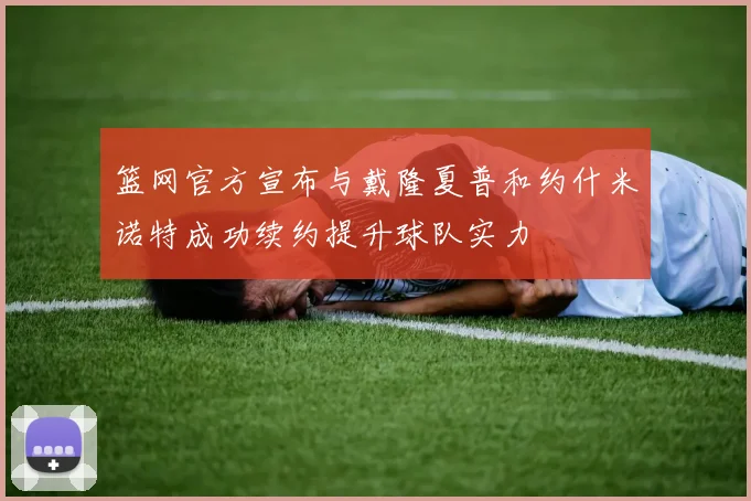 篮网官方宣布与戴隆夏普和约什米诺特成功续约提升球队实力