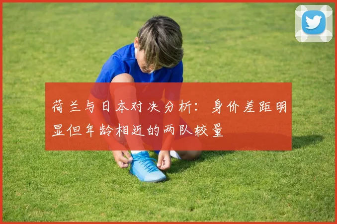 荷兰与日本对决分析：身价差距明显但年龄相近的两队较量