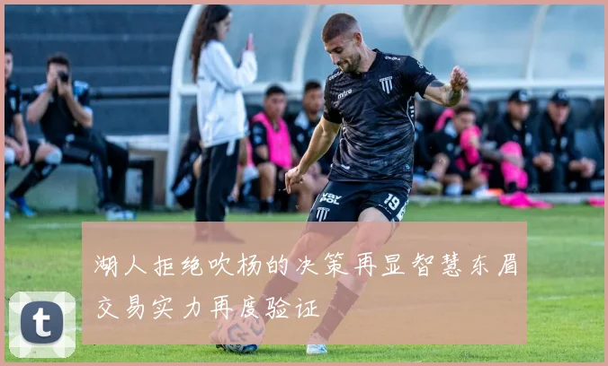 湖人拒绝吹杨的决策再显智慧东眉交易实力再度验证