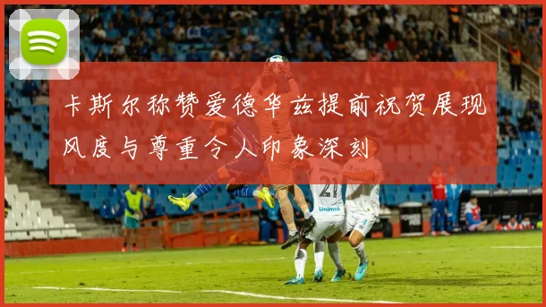 卡斯尔称赞爱德华兹提前祝贺展现风度与尊重令人印象深刻