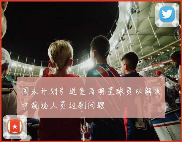 国米计划引进皇马明星球员以解决中前场人员过剩问题
