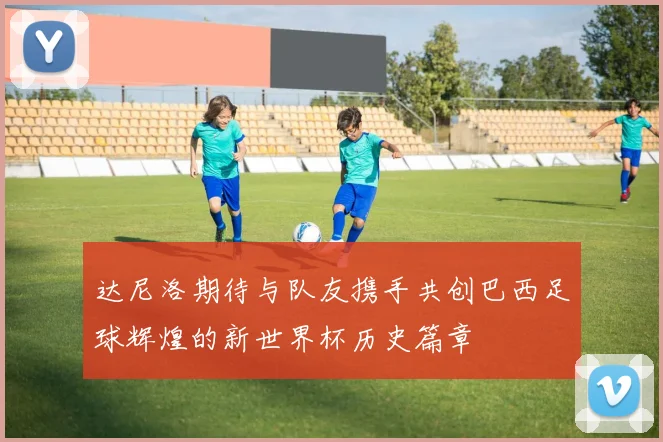 达尼洛期待与队友携手共创巴西足球辉煌的新世界杯历史篇章