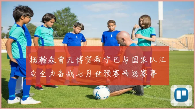 杨瀚森曾凡博贺希宁已与国家队汇合全力备战七月世预赛两场赛事