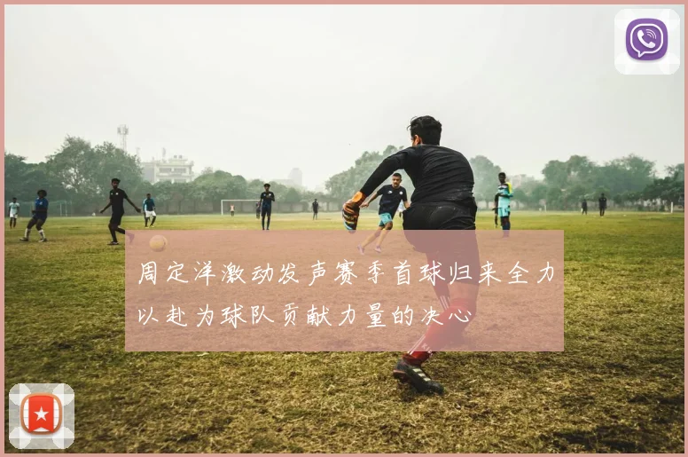 周定洋激动发声赛季首球归来全力以赴为球队贡献力量的决心