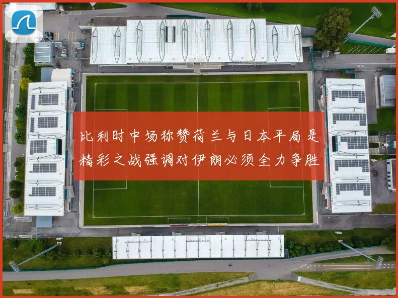 比利时中场称赞荷兰与日本平局是精彩之战强调对伊朗必须全力争胜