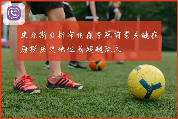 皮尔斯分析布伦森夺冠前景关键在唐斯历史地位或超越欧文