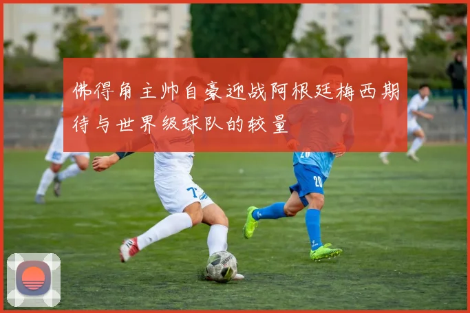 佛得角主帅自豪迎战阿根廷梅西期待与世界级球队的较量