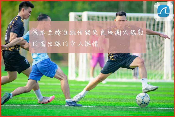 依木兰精准挑传错失良机谢文能射门高出球门令人惋惜