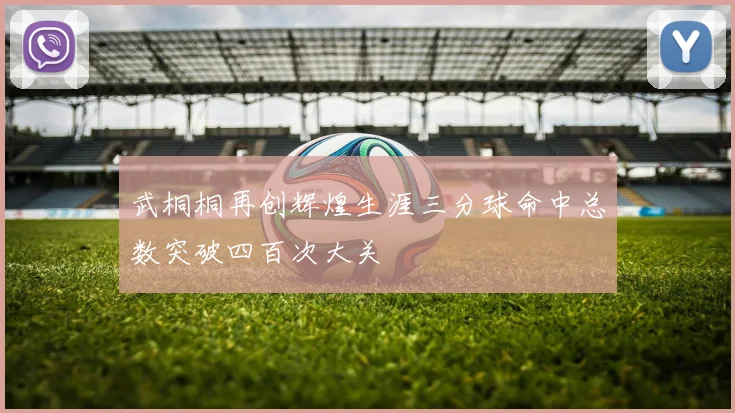 武桐桐再创辉煌生涯三分球命中总数突破四百次大关