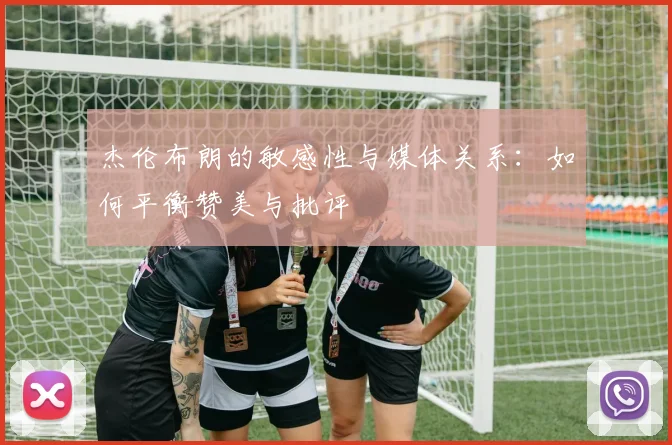 杰伦布朗的敏感性与媒体关系：如何平衡赞美与批评