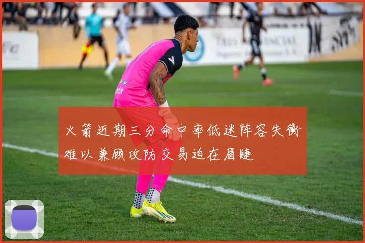 火箭近期三分命中率低迷阵容失衡难以兼顾攻防交易迫在眉睫