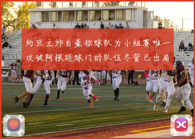约旦主帅自豪称球队为小组赛唯一攻破阿根廷球门的队伍尽管已出局