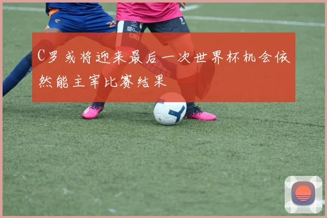 C罗或将迎来最后一次世界杯机会依然能主宰比赛结果