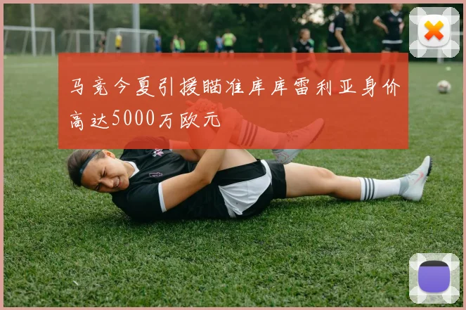 马竞今夏引援瞄准库库雷利亚身价高达5000万欧元