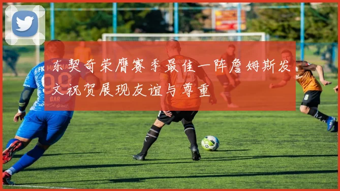 东契奇荣膺赛季最佳一阵詹姆斯发文祝贺展现友谊与尊重