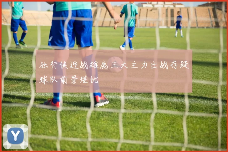 独行侠迎战雄鹿三大主力出战存疑球队前景堪忧