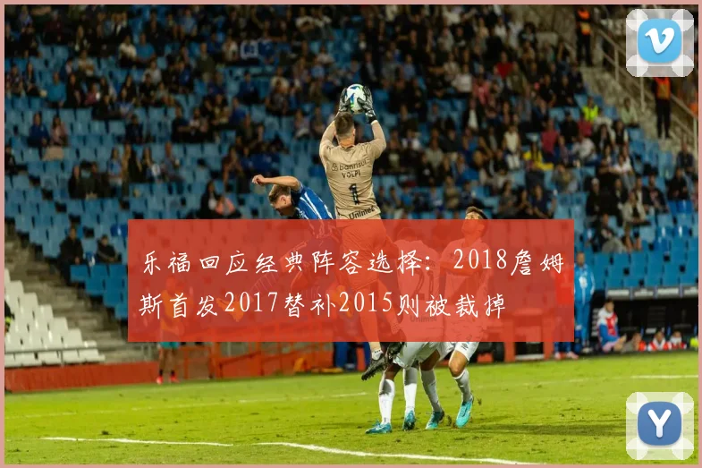 乐福回应经典阵容选择：2018詹姆斯首发2017替补2015则被裁掉