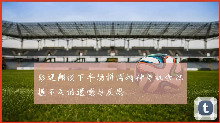 彭逸翔谈下半场拼搏精神与机会把握不足的遗憾与反思