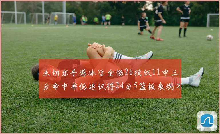 米切尔手感冰凉全场26投仅11中三分命中率低迷仅得24分5篮板表现不佳