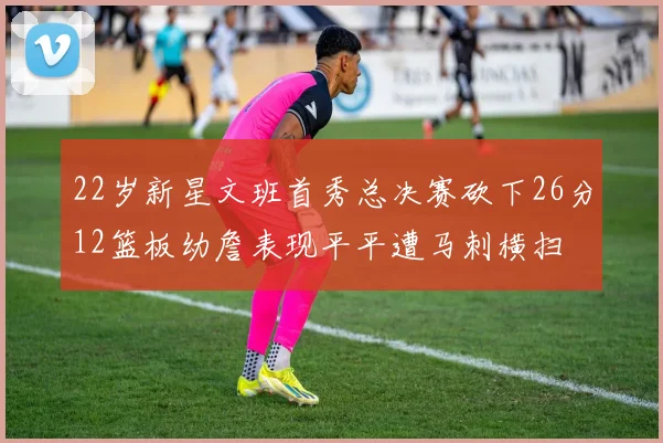 22岁新星文班首秀总决赛砍下26分12篮板幼詹表现平平遭马刺横扫