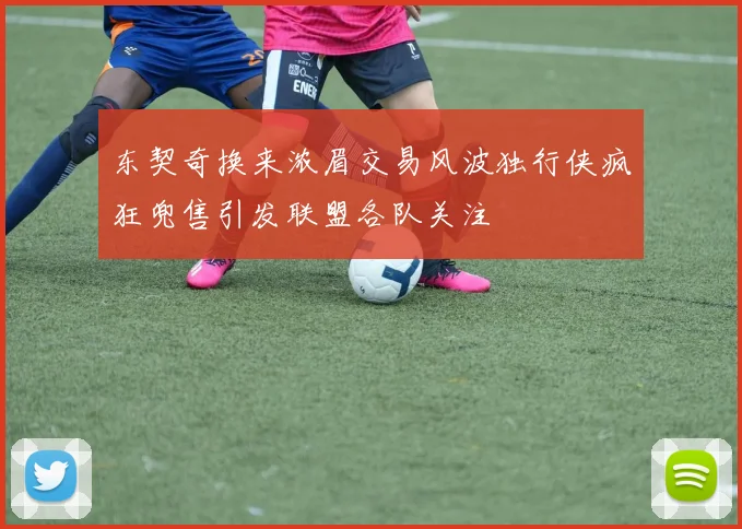 东契奇换来浓眉交易风波独行侠疯狂兜售引发联盟各队关注