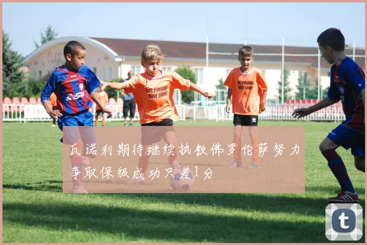 瓦诺利期待继续执教佛罗伦萨努力争取保级成功只差1分